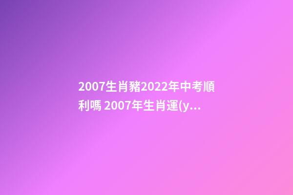 2007生肖豬2022年中考順利嗎 2007年生肖運(yùn)勢，生肖豬+生肖虎2007年運(yùn)程？-第1張-觀點(diǎn)-玄機(jī)派